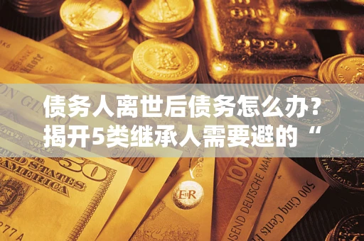 北京债务人离世后债务怎么办？揭开5类继承人需要避的“坑”