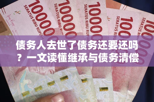北京债务人去世了债务还要还吗？一文读懂继承与债务清偿