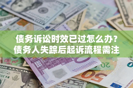 北京债务诉讼时效已过怎么办？债务人失踪后起诉流程需注意什么？