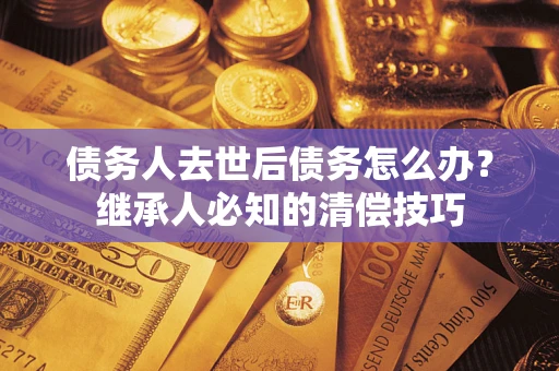 北京债务人去世后债务怎么办？继承人必知的清偿技巧